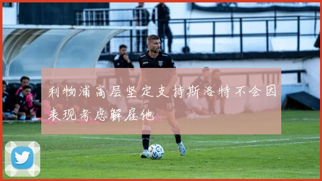利物浦高层坚定支持斯洛特不会因表现考虑解雇他