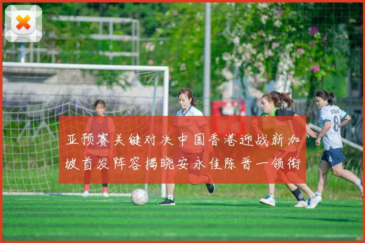 亚预赛关键对决中国香港迎战新加坡首发阵容揭晓安永佳陈晋一领衔出战