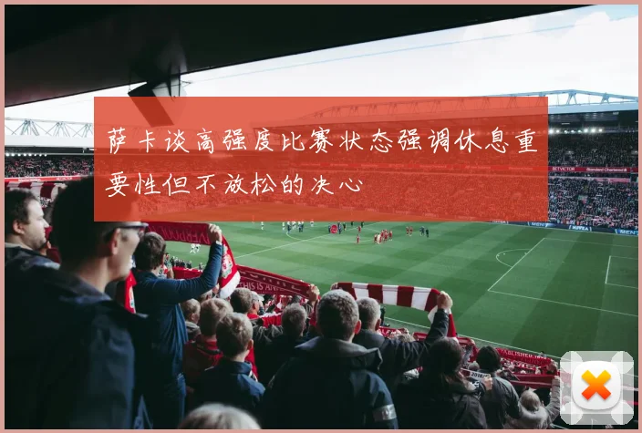 萨卡谈高强度比赛状态强调休息重要性但不放松的决心