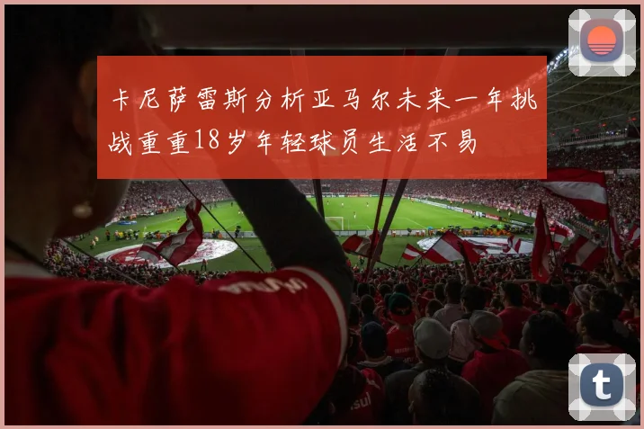 卡尼萨雷斯分析亚马尔未来一年挑战重重18岁年轻球员生活不易