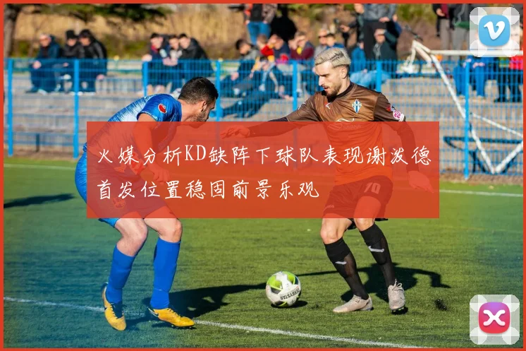 火媒分析KD缺阵下球队表现谢泼德首发位置稳固前景乐观