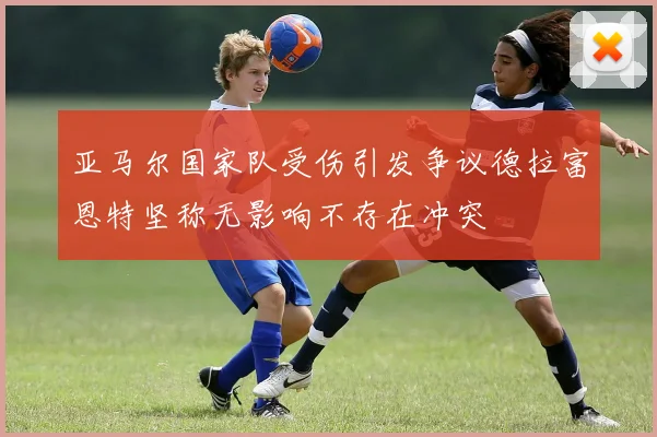 亚马尔国家队受伤引发争议德拉富恩特坚称无影响不存在冲突