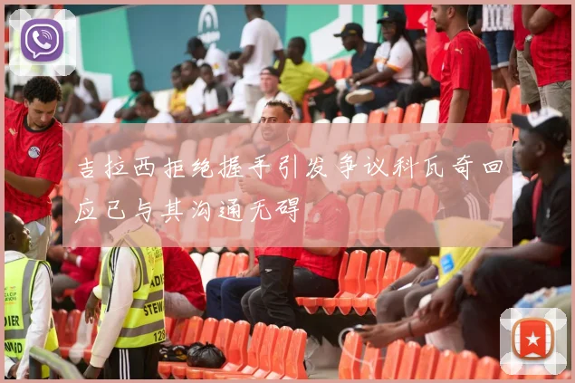 吉拉西拒绝握手引发争议科瓦奇回应已与其沟通无碍
