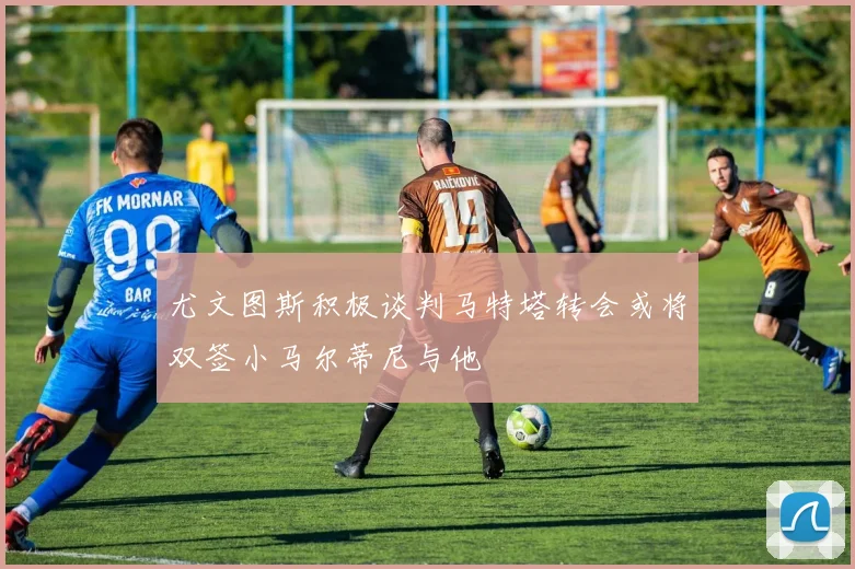 尤文图斯积极谈判马特塔转会或将双签小马尔蒂尼与他