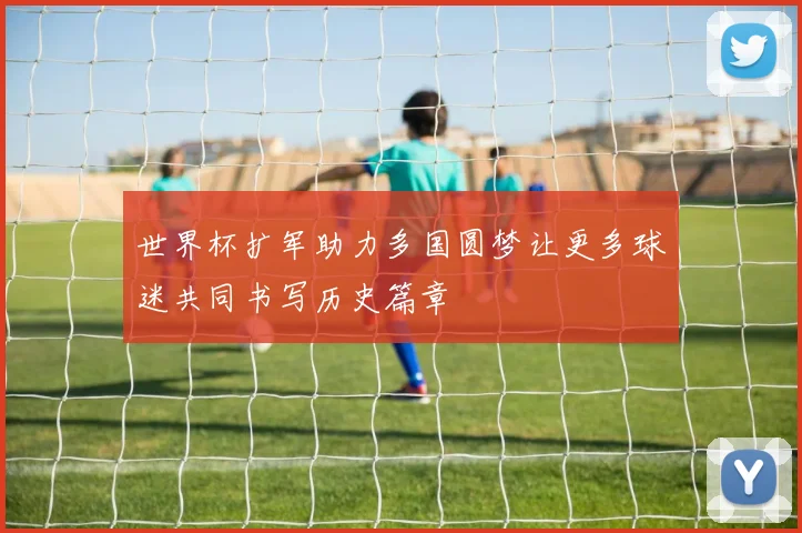 世界杯扩军助力多国圆梦让更多球迷共同书写历史篇章