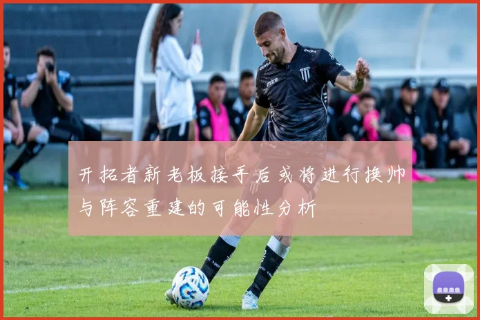 开拓者新老板接手后或将进行换帅与阵容重建的可能性分析
