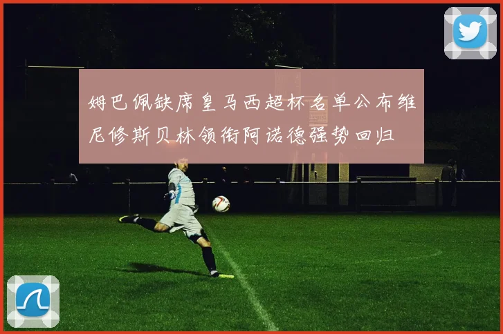 姆巴佩缺席皇马西超杯名单公布维尼修斯贝林领衔阿诺德强势回归
