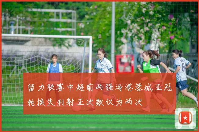 留力联赛中超前两强海港蓉城亚冠轮换失利射正次数仅为两次