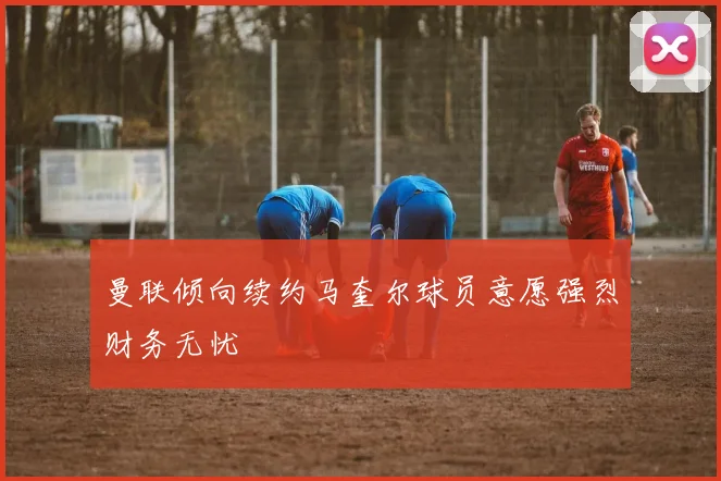 曼联倾向续约马奎尔球员意愿强烈财务无忧