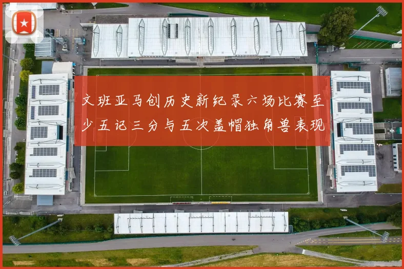 文班亚马创历史新纪录六场比赛至少五记三分与五次盖帽独角兽表现惊艳