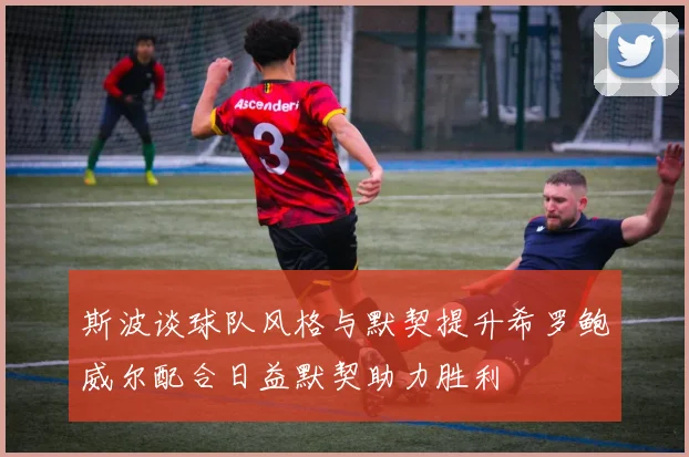 斯波谈球队风格与默契提升希罗鲍威尔配合日益默契助力胜利