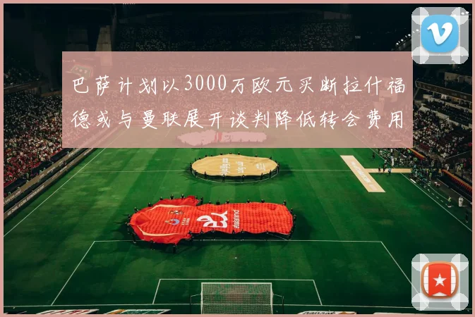巴萨计划以3000万欧元买断拉什福德或与曼联展开谈判降低转会费用