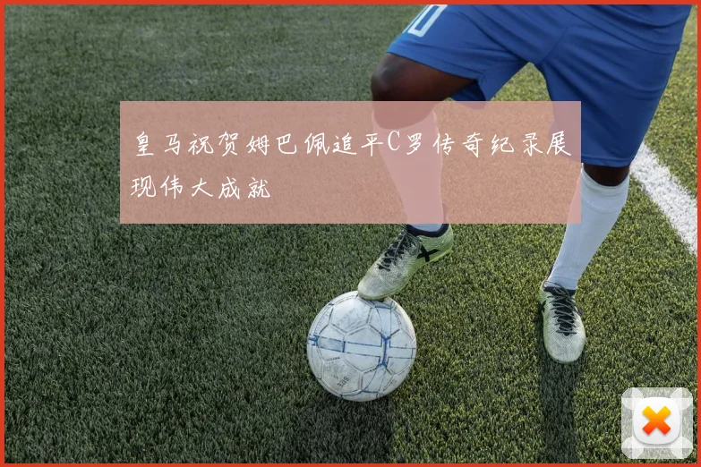 皇马祝贺姆巴佩追平C罗传奇纪录展现伟大成就