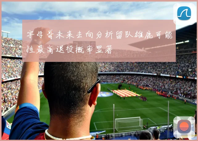 字母哥未来去向分析留队雄鹿可能性最高退役概率显著