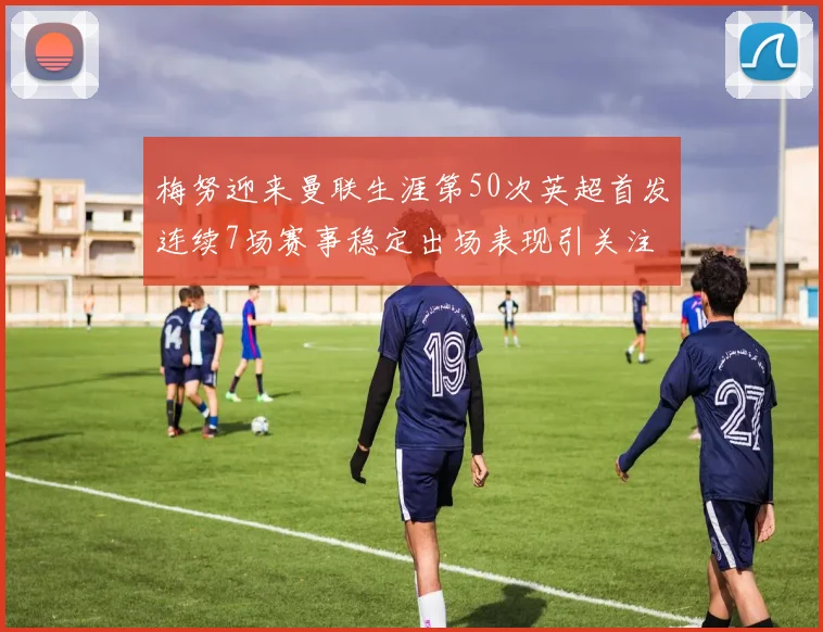 梅努迎来曼联生涯第50次英超首发连续7场赛事稳定出场表现引关注