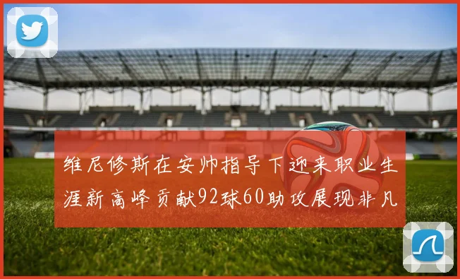 维尼修斯在安帅指导下迎来职业生涯新高峰贡献92球60助攻展现非凡实力