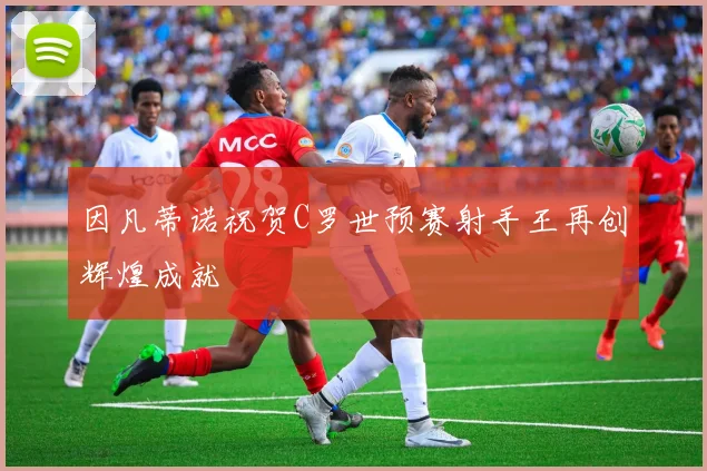 因凡蒂诺祝贺C罗世预赛射手王再创辉煌成就