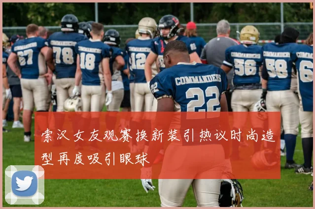 索汉女友观赛换新装引热议时尚造型再度吸引眼球