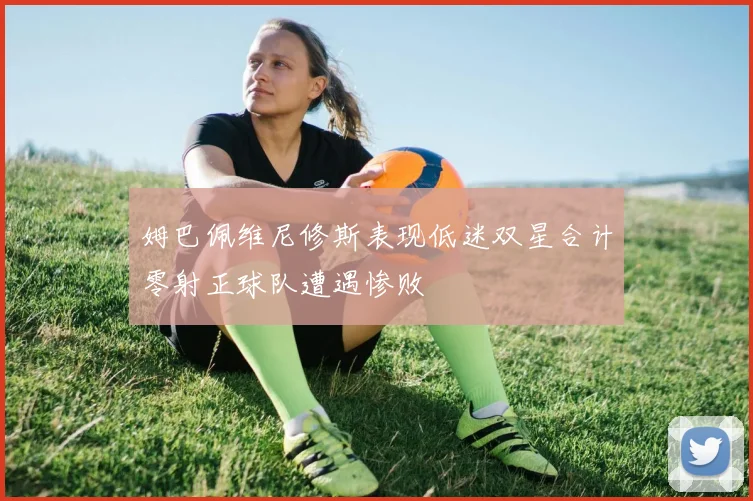 姆巴佩维尼修斯表现低迷双星合计零射正球队遭遇惨败