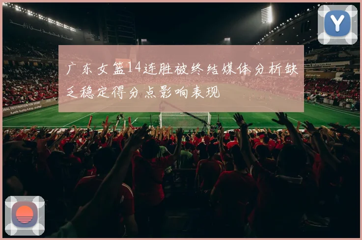 广东女篮14连胜被终结媒体分析缺乏稳定得分点影响表现