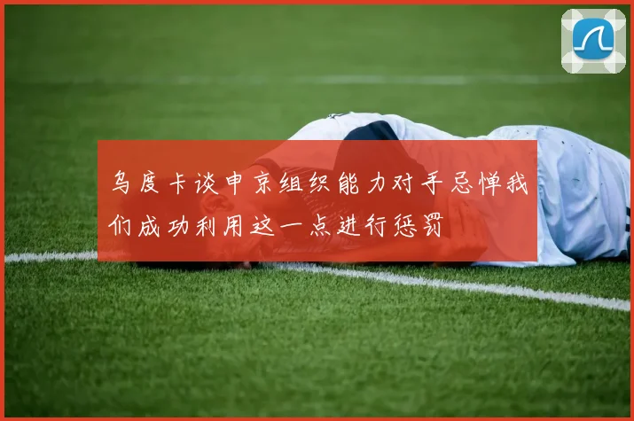 乌度卡谈申京组织能力对手忌惮我们成功利用这一点进行惩罚