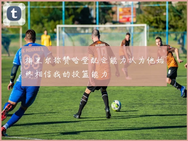 梅里尔称赞哈登配合能力认为他始终相信我的投篮能力
