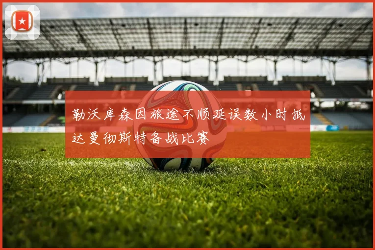 勒沃库森因旅途不顺延误数小时抵达曼彻斯特备战比赛