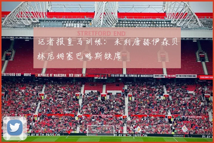 记者报皇马训练：米利唐赫伊森贝林厄姆塞巴略斯缺席