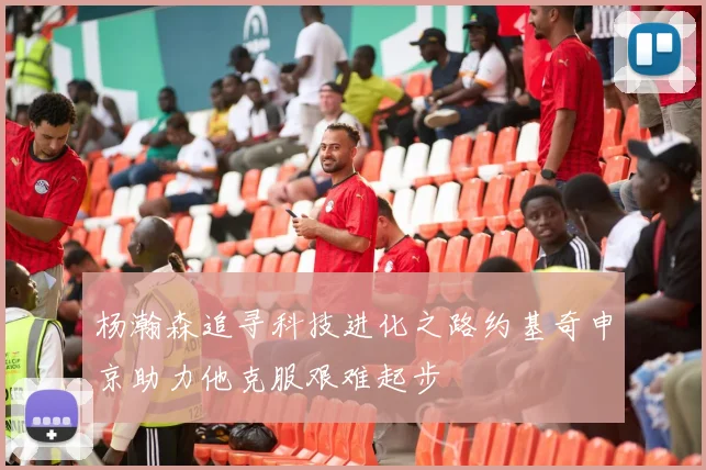 杨瀚森追寻科技进化之路约基奇申京助力他克服艰难起步