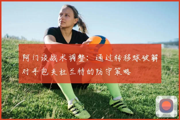 阿门谈战术调整：通过转移球破解对手包夹杜兰特的防守策略