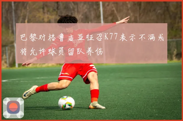 巴黎对格鲁吉亚征召K77表示不满或将允许球员留队养伤